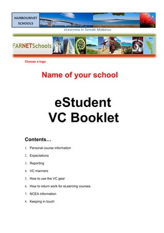 Choose a logo
Name of your school
eStudent
VC Booklet
Contents…
1. Personal course information
2. Expectations
3. Reporting
4. VC manners
5. How to use the VC gear
6. How to return work for eLearning courses.
7. NCEA information
8. Keeping in touch
 