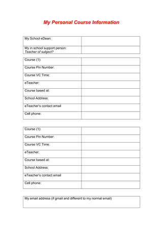My Personal Course Information
My School eDean:
My in school support person:
Teacher of subject?
Course (1):
Course Pin Number:
Course VC Time:
eTeacher:
Course based at:
School Address:
eTeacher’s contact email
Cell phone:
Course (1):
Course Pin Number:
Course VC Time:
eTeacher:
Course based at:
School Address:
eTeacher’s contact email
Cell phone:
My email address (if gmail and different to my normal email)
 