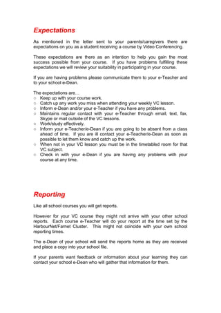 Expectations
As mentioned in the letter sent to your parents/caregivers there are
expectations on you as a student receiving a course by Video Conferencing.
These expectations are there as an intention to help you gain the most
success possible from your course. If you have problems fulfilling these
expectations we will review your suitability in participating in your course.
If you are having problems please communicate them to your e-Teacher and
to your school e-Dean.
The expectations are…
○ Keep up with your course work.
○ Catch up any work you miss when attending your weekly VC lesson.
○ Inform e-Dean and/or your e-Teacher if you have any problems.
○ Maintains regular contact with your e-Teacher through email, text, fax,
Skype or mail outside of the VC lessons.
○ Work/study effectively.
○ Inform your e-Teacher/e-Dean if you are going to be absent from a class
ahead of time. If you are ill contact your e-Teacher/e-Dean as soon as
possible to let them know and catch up the work.
○ When not in your VC lesson you must be in the timetabled room for that
VC subject.
○ Check in with your e-Dean if you are having any problems with your
course at any time.
Reporting
Like all school courses you will get reports.
However for your VC course they might not arrive with your other school
reports. Each course e-Teacher will do your report at the time set by the
HarbourNet/Farnet Cluster. This might not coincide with your own school
reporting times.
The e-Dean of your school will send the reports home as they are received
and place a copy into your school file.
If your parents want feedback or information about your learning they can
contact your school e-Dean who will gather that information for them.
 