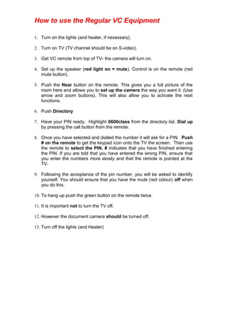 How to use the Regular VC Equipment
1. Turn on the lights (and heater, if necessary).
2. Turn on TV (TV channel should be on S-video).
3. Get VC remote from top of TV- the camera will turn on.
4. Set up the speaker (red light on = mute). Control is on the remote (red
mute button).
5. Push the Near button on the remote. This gives you a full picture of the
room here and allows you to set up the camera the way you want it. (Use
arrow and zoom buttons). This will also allow you to activate the next
functions.
6. Push Directory
7. Have your PIN ready. Highlight 0600class from the directory list. Dial up
by pressing the call button from the remote.
8. Once you have selected and dialled the number it will ask for a PIN. Push
# on the remote to get the keypad icon onto the TV the screen. Then use
the remote to select the PIN. # indicates that you have finished entering
the PIN. If you are told that you have entered the wrong PIN, ensure that
you enter the numbers more slowly and that the remote is pointed at the
TV.
9. Following the acceptance of the pin number, you will be asked to identify
yourself. You should ensure that you have the mute (red colour) off when
you do this.
10. To hang up push the green button on the remote twice.
11. It is important not to turn the TV off.
12. However the document camera should be turned off.
13. Turn off the lights (and Heater)
 
