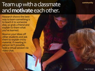 Team up with a classmate      community



and motivate each other.
Research shows the best 
way to learn something is 
to...