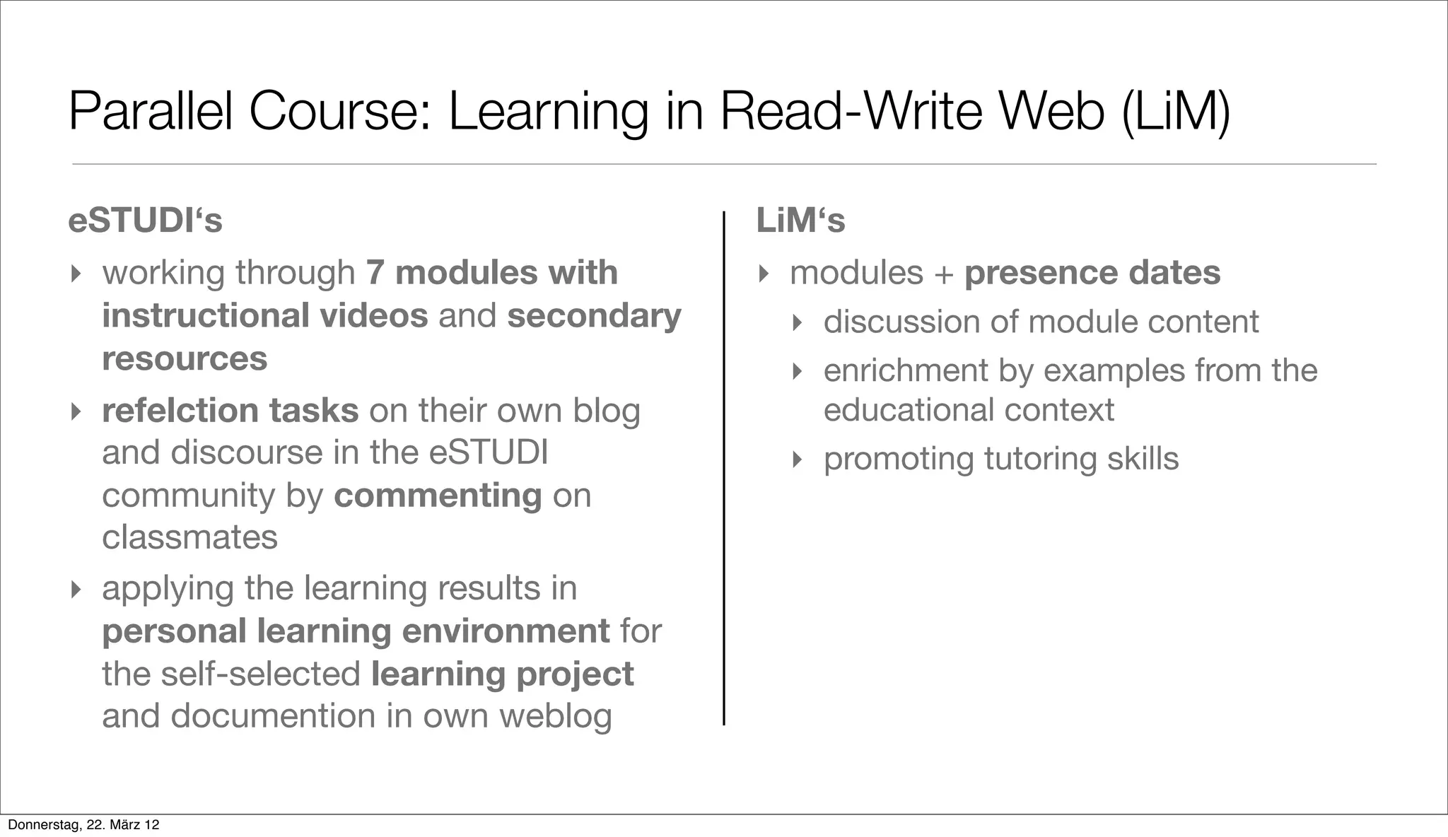 Parallel Course: Learning in Read-Write Web (LiM)
         eSTUDI‘s                               LiM‘s
         ‣ working through 7 modules with       ‣ modules + presence dates
           instructional videos and secondary    ‣ discussion of module content
           resources                             ‣ enrichment by examples from the
         ‣ refelction tasks on their own blog      educational context
           and discourse in the eSTUDI           ‣ promoting tutoring skills
           community by commenting on
           classmates
         ‣ applying the learning results in
           personal learning environment for
           the self-selected learning project
           and documention in own weblog

Donnerstag, 22. März 12
 
