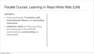 Parallel Course: Learning in Read-Write Web (LiM)
         eSTUDI‘s
         ‣ working through 7 modules with
           instructional videos and secondary
           resources
         ‣ refelction tasks on their own blog
           and discourse in the eSTUDI
           community by commenting on
           classmates




Donnerstag, 22. März 12
 