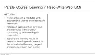 Parallel Course: Learning in Read-Write Web (LiM)
         eSTUDI‘s
         ‣ working through 7 modules with
           instructional videos and secondary
           resources
         ‣ refelction tasks on their own blog
           and discourse in the eSTUDI
           community by commenting on
           classmates
         ‣ applying the learning results in
           personal learning environment for
           the self-selected learning project
           and documention in own weblog

Donnerstag, 22. März 12
 