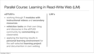 Parallel Course: Learning in Read-Write Web (LiM)
         eSTUDI‘s                               LiM‘s
         ‣ working through 7 modules with
           instructional videos and secondary
           resources
         ‣ refelction tasks on their own blog
           and discourse in the eSTUDI
           community by commenting on
           classmates
         ‣ applying the learning results in
           personal learning environment for
           the self-selected learning project
           and documention in own weblog

Donnerstag, 22. März 12
 