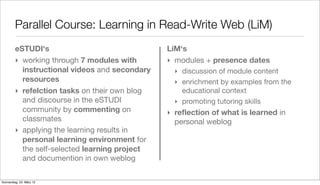 Parallel Course: Learning in Read-Write Web (LiM)
         eSTUDI‘s                               LiM‘s
         ‣ working through 7 modules with       ‣ modules + presence dates
           instructional videos and secondary     ‣ discussion of module content
           resources                              ‣ enrichment by examples from the
         ‣ refelction tasks on their own blog       educational context
           and discourse in the eSTUDI            ‣ promoting tutoring skills
           community by commenting on           ‣ reﬂection of what is learned in
           classmates                             personal weblog
         ‣ applying the learning results in
           personal learning environment for
           the self-selected learning project
           and documention in own weblog

Donnerstag, 22. März 12
 