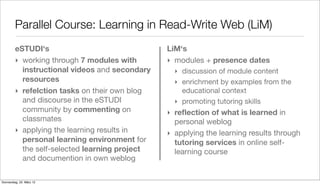 Parallel Course: Learning in Read-Write Web (LiM)
         eSTUDI‘s                               LiM‘s
         ‣ working through 7 modules with       ‣ modules + presence dates
           instructional videos and secondary     ‣ discussion of module content
           resources                              ‣ enrichment by examples from the
         ‣ refelction tasks on their own blog       educational context
           and discourse in the eSTUDI            ‣ promoting tutoring skills
           community by commenting on           ‣ reﬂection of what is learned in
           classmates                             personal weblog
         ‣ applying the learning results in     ‣ applying the learning results through
           personal learning environment for      tutoring services in online self-
           the self-selected learning project     learning course
           and documention in own weblog

Donnerstag, 22. März 12
 