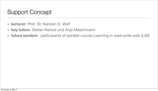 Support Concept
         ‣ lecturer: Prof. Dr. Karsten D. Wolf
         ‣ key tutors: Stefan Neitzel und Anja Maschmann
         ‣ tutors tandem: participants of parallel course Learning in read-write web (LiM)




Donnerstag, 22. März 12
 
