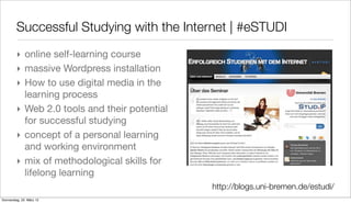 Successful Studying with the Internet | #eSTUDI
         ‣ online self-learning course
         ‣ massive Wordpress installation
         ‣ How to use digital media in the
           learning process
         ‣ Web 2.0 tools and their potential
           for successful studying
         ‣ concept of a personal learning
           and working environment
         ‣ mix of methodological skills for
           lifelong learning
                                               http://blogs.uni-bremen.de/estudi/
Donnerstag, 22. März 12
 