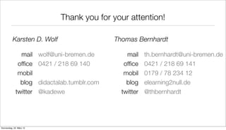 Thank you for your attention!

           Karsten D. Wolf                        Thomas Bernhardt

               mail       wolf@uni-bremen.de          mail    th.bernhardt@uni-bremen.de
              ofﬁce       0421 / 218 69 140          ofﬁce    0421 / 218 69 141
              mobil                                  mobil    0179 / 78 234 12
               blog       didactalab.tumblr.com       blog    elearning2null.de
             twitter      @kadewe                   twitter   @thbernhardt




Donnerstag, 22. März 12
 