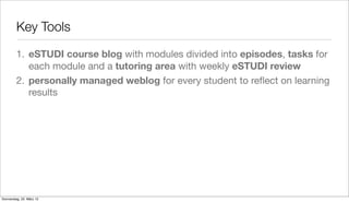 Key Tools

         1. eSTUDI course blog with modules divided into episodes, tasks for
            each module and a tutoring area with weekly eSTUDI review
         2. personally managed weblog for every student to reﬂect on learning
            results




Donnerstag, 22. März 12
 