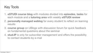 Key Tools

         1. eSTUDI course blog with modules divided into episodes, tasks for
            each module and a tutoring area with weekly eSTUDI review
         2. personally managed weblog for every student to reﬂect on learning
            results
         3. course group on UBlogs with discussion forum for quick feedback
            on fundamental questions about the seminar
         4. stud.IP is only for subscriber management and offers the possibility
            to contact students by e-mail




Donnerstag, 22. März 12
 