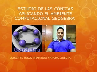 ESTUDIO DE LAS CÓNICAS
    APLICANDO EL AMBIENTE
  COMPUTACIONAL GEOGEBRA




DOCENTE HUGO ARMANDO YARURO ZULETA
 