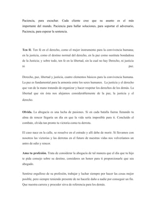 Paciencia,   para   escuchar.   Cada    cliente   cree    que   su   asunto   es   el   más
importante del mundo. Paciencia para hallar soluciones, para soportar el adversario,
Paciencia, para esperar la sentencia.




Ten fé. Ten fé en el derecho, como el mejor instrumento para la convivencia humana;
en la justicia, como el destino normal del derecho, en la paz como sustituta bondadosa
de la Justicia; y sobre todo, ten fe en la libertad, sin la cual no hay Derecho, ni justicia
ni                                                                                      paz.


Derecho, paz, libertad y justicia, cuatro elementos básicos para la convivencia humana.
La paz es fundamental para la armonía entre los seres humanos. La justicia y el derecho
que van de la mano tratando de organizar y hacer respetar los derechos de los demás. La
libertad que sin ésta nos alejamos considerablemente de la paz, la justicia y el

derecho.


Olvida. La abogacía es una lucha de pasiones. Si en cada batalla fueras llenando tu
alma de rencor llegaría un día en que la vida sería imposible para ti. Concluido el
combate, olvida tan pronto tu victoria como tu derrota.


El caso nace en la calle, se resuelve en el estrado y allí debe de morir. Si llevamos con
nosotros las victorias y las derrotas en el futuro de nuestras vidas nos volveríamos un
antro de odio y rencor.


Ama tu profesión. Trata de considerar la abogacía de tal manera que el día que tu hijo
te pida consejo sobre su destino, consideres un honor para ti proporcionarle que sea
abogado.


Sentirse orgulloso de su profesión, trabajar y luchar siempre por hacer las cosas mejor
posible, pero siempre teniendo presente de no hacerle daño a nadie por conseguir un fin.
Que nuestra carrera y proceder sirva de referencia para los demás.
 