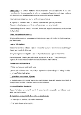 *El deposito: Es un contrato mediante el cual una persona llamada depositante da una cosa
a guardar a otra llamado depositario, quien se encarga de ella gratuitamente o por medio de
una remuneración, obligándose a restituirla cuando sea requerida para ello.

*Es un contrato real porque se crea con la entrega de la cosa.

-El depósito se considera como un contrato esencialmente gratuito pero no es
absolutamente así ya que también puede hacerse por una remuneración.

*El depósito gratuito es contrato unilateral, mientras el depósito remunerado es un contrato
sinalagmático.

*Cosas susceptibles de depósito:

-Cosas muebles que sean corporales, entendiendo por corporales todos los títulos cualquiera
que sea su forma.

*Prueba del depósito:

El depósito voluntario debe ser probado por escrito. La prueba testimonial no se admite para
el valor que exceda de 30 pesos.

-La ley no exige capacidad poder hacer un deposito, basta ser capaz para contratar.

-Generalmente el depósito es hecho por el propietario de la cosa. Cuando ha habido
depósito de cosa ajena esta debe restituirse únicamente al depositante.

*Obligaciones del depositario:

1) Vigilar por la conservación de la cosa

2) Restituir la cosa en el plazo convenido, o al primer requerimiento que se le haga cuando
no se haya fijado ningún plazo.

*A quien debe restituirse el depósito:

En principio, debe restituirse al depositante o a la persona designada por este para recibir. Si
el depositante muere la cosa debe restituirse a su heredero.

Responsabilidad del depositario:

El depositario debe aportar en la guarda de la cosa los mismos cuidados que debe dar a las
cosas que le pertenecen.

-El depositario es responsable de su culpa en los sgts casos:

1- Si fue el que se propuso para recibir el depósito.

2- Si se pacto alguna remuneración.
 