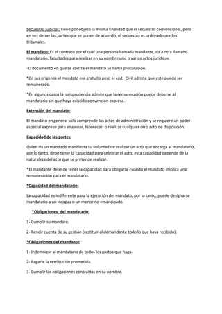 Secuestro judicial: Tiene por objeto la misma finalidad que el secuestro convencional, pero
en vez de ser las partes que se ponen de acuerdo, el secuestro es ordenado por los
tribunales.

El mandato: Es el contrato por el cual una persona llamada mandante, da a otra llamado
mandatario, facultades para realizar en su nombre uno o varios actos jurídicos.

-El documento en que se consta el mandato se llama procuración.

*En sus orígenes el mandato era gratuito pero el cód. Civil admite que este puede ser
remunerado.

*En algunos casos la jurisprudencia admite que la remuneración puede deberse al
mandatario sin que haya existido convención expresa.

Extensión del mandato:

El mandato en general solo comprende los actos de administración y se requiere un poder
especial expreso para enajenar, hipotecar, o realizar cualquier otro acto de disposición.

Capacidad de las partes:

Quien da un mandado manifiesta su voluntad de realizar un acto que encarga al mandatario,
por lo tanto, debe tener la capacidad para celebrar el acto, esta capacidad depende de la
naturaleza del acto que se pretende realizar.

*El mandante debe de tener la capacidad para obligarse cuando el mandato implica una
remuneración para el mandatario.

*Capacidad del mandatario:

La capacidad es indiferente para la ejecución del mandato, por lo tanto, puede designarse
mandatario a un incapaz o un menor no emancipado.

  *Obligaciones del mandatario:

1- Cumplir su mandato.

2- Rendir cuenta de su gestión (restituir al demandante todo lo que haya recibido).

*Obligaciones del mandante:

1- Indemnizar al mandatario de todos los gastos que haga.

2- Pagarle la retribución prometida.

3- Cumplir las obligaciones contraídas en su nombre.
 