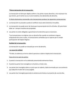 *Efecto declarativo de la transacción:

   La transacción no tiene por objeto conferir a las partes nuevos derechos, sino reconocer los
   que tienen, por lo tanto no es un acto traslativo sino declarativo de derecho.

   El efecto declarativo reconocido a las transacciones produce las siguientes consecuencias:

1- La transacción no procede cuando el conflicto recae sobre derechos inmuebles.

2- La transacción no puede servir de titulo para la prescripción de 10 a 20 años. (El justo titulo
   debe ser siempre traslativo de propiedad.

3- Las partes no están obligadas a garantizarse los derechos que se reconocen.

   *Las transacciones no originan sino un derecho fijo cuando no contienen ninguna
   estipulación de suma o valor, ni transacciones sometidas que se operan por la simple
   participación del objeto litigioso.

   Nulidad de la transacción:

   La transacción no puede ser atacada por error de derecho.

   -La causa de nulidad:

   *El dolo, la violencia y el error sobre la persona o sobre el objeto de la transacción.

   Casos de error para las partes:

1- Cuando la transacción se ha celebrado presentando elementos falsos.

2- Cuando las partes han transigido en virtud de un titulo nulo.

3- Las partes han transigido sobre un juicio que sin saberlo, había terminado por una sentencia
   que adquirió el valor de la cosa juzgada.

4- Las partes han transigido ignorando la existencia de títulos en provecho de una de ellas.
 