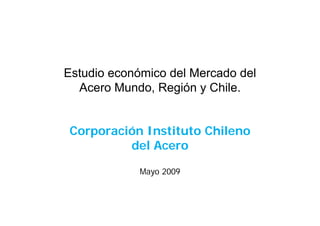 Estudio económico del Mercado del
  Acero Mundo, Región y Chile.


Corporación Instituto Chileno
         del Acero

             Mayo 2009
 