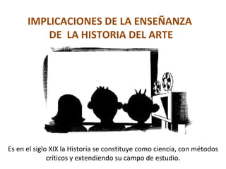 IMPLICACIONES DE LA ENSEÑANZA  DE  LA HISTORIA DEL ARTE Es en el siglo XIX la Historia se constituye como ciencia, con métodos críticos y extendiendo su campo de estudio. 