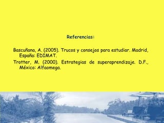 Referencias:
Bascuñana, A. (2005). Trucos y consejos para estudiar. Madrid,
España: EDIMAT.
Trotter, M. (2000). Estrategias de superaprendizaje. D.F.,
México: Alfaomega.
 