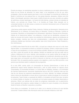 Durante las etapas, los estudiantes aprenden la cultura y tradiciones de una región determinada a través de sus formas de alimentos. En estos viajes, a los estudiantes se les da una visión privilegiada. ¿Qué se puede esperar para hacer o ver en una etapa? Un recorrido por la fábrica de Barilla, el recorrido por una extensa finca vs. Una granja intensiva, almazaras, viñedos como Edi Keber y Donnafugata, aprender a hacer queso, ordeñar la leche de una vaca, encordar una cadena de salchichas, envasar espárragos, ir en busca de trufas blancas, conocer nonnas con décadas de historia, una caminata por Cinque Terre, ir en bicicleta por Puglia. Estar asociado con la universidad también te da fácil acceso a eventos de renombre internacional como el Festival del queso Bra, Slow Fish y Vinitaly. ¿Qué temas podrás esperar estudiar? Dieta y Nutrición, Políticas de Alimentación, Elementos de la Alimentación en la Literatura, los temas éticos en Alimentos, Comida en Películas, Comida de incursiones, Semántica, la Antropología de la Alimentación, Agricultura, Ciencias de los Alimentos, Historia de la Gastronomía Italiana. Los profesores, al igual que los estudiantes, provienen de todos los rincones del mundo y tienen una variedad de conocimientos- algunos son profesores de tiempo completo, mientras que otros son complementarios o visitantes. Han habido algunos profesores notables que recorrieron estos pasillos, tales como Corby Kummer, Fabio Parasecoli y Eric Holt-Gimenez. La UNISG existe desde final de los años 1800, y al igual que cualquier otra cosa en la vida, tiene algunas fallas. La universidad es todavía un proyecto en progreso, cambia y mejora todos los años a causa de sus estudiantes y a la par de los tiempos actuales. Mudarse a un país extranjero tiene sus retos y parte del proceso de salir adelante, también es entender que hay que ceder ante la cultura y tradiciones de la zona. Además, está escondido en las suaves colinas de la región de Piamonte, es fácil dejarse atrapar en la burbuja idealista de la perfección alimenticia que es Bra, para luego hacer una transición más difícil en dirección la vida real, una vez que el programa ha terminado. Pero, los aspectos positivos superan a los negativos, y sería muy difícil encontrar a una persona que lamentara asistir a cualquiera de los programas. En el año 2009, cuando asistí a la Universidad de Ciencias Gastronómicas, el tema de la gastronomía seguía siendo bastante desconocido y sólo se podía estudiar en algunas pocas universidades- la Universidad de Boston, Le Cordon Bleu en Adelaide, Australia, y la Universidad de Ciencias Gastronómicas. Avanzando rápidamente hacia el año 2012, podemos notar que hay más de una docena de programas especializados en el tema. Además, los trabajos orientados hacia el tema son abundantes e incluso ello es crucial para el cambio de paisaje en el mundo de los alimentos. Taylor Cocalis, un graduado de UNISG y co-fundador de Good Food Jobs, ha hecho un inmenso trabajo en impulsar un movimiento por los buenos puestos de trabajo relacionados a alimentos. Ofrece una extensa lista de todos los programas relacionados con la gastronomía. Como graduado del programa, puedes trabajar en multitud de cosas vinculadas a los alimentos desde la historia, la filosofía, la apicultura y la política. Como dicen en el extranjero, "el mundo es tu ostra y es tu elección la forma en la que decides consumirla". Puedes obtener más información acerca de la escuela visitando su sitio web.  