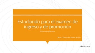 Estudiando para el examen de
ingreso y de promoción
Educación Básica
Mtra. Eréndira Piñón Avilés
Marzo, 2018
 
