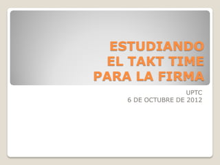 ESTUDIANDO
 EL TAKT TIME
PARA LA FIRMA
                    UPTC
    6 DE OCTUBRE DE 2012
 