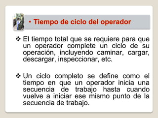  El tiempo total que se requiere para que
  un operador complete un ciclo de su
  operación, incluyendo caminar, cargar,
  descargar, inspeccionar, etc.

 Un ciclo completo se define como el
  tiempo en que un operador inicia una
  secuencia de trabajo hasta cuando
  vuelve a iniciar ese mismo punto de la
  secuencia de trabajo.
 
