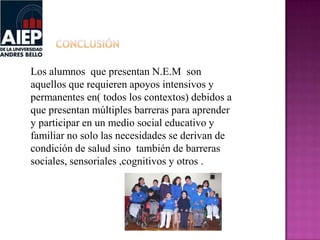 Los alumnos que presentan N.E.M son
aquellos que requieren apoyos intensivos y
permanentes en( todos los contextos) debidos a
que presentan múltiples barreras para aprender
y participar en un medio social educativo y
familiar no solo las necesidades se derivan de
condición de salud sino también de barreras
sociales, sensoriales ,cognitivos y otros .
 