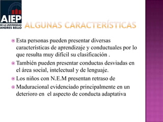  Esta personas pueden presentar diversas
características de aprendizaje y conductuales por lo
que resulta muy difícil su clasificación .
 También pueden presentar conductas desviadas en
el área social, intelectual y de lenguaje.
 Los niños con N.E.M presentan retraso de
 Maduracional evidenciado principalmente en un
deterioro en el aspecto de conducta adaptativa
 