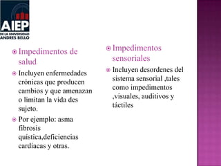 Impedimentos de
salud
 Incluyen enfermedades
crónicas que producen
cambios y que amenazan
o limitan la vida des
sujeto.
 Por ejemplo: asma
fibrosis
quistica,deficiencias
cardiacas y otras.
 Impedimentos
sensoriales
 Incluyen desordenes del
sistema sensorial ,tales
como impedimentos
,visuales, auditivos y
táctiles
 