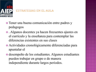  Tener una buena comunicación entre padres y
pedagogos
 . Algunos docentes ya hacen frecuentes ajustes en
el currículo y la enseñanza para contemplar las
diferencias existentes en sus clases
 Actividades cronológicamente diferenciadas para
apuntalar el
 desempeño de los estudiantes. Algunos estudiantes
pueden trabajar en grupo o de manera
independiente durante largos periodos.
 