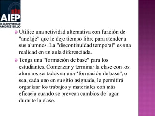  Utilice una actividad alternativa con función de
"anclaje" que le deje tiempo libre para atender a
sus alumnos. La "discontinuidad temporal" es una
realidad en un aula diferenciada.
 Tenga una “formación de base" para los
estudiantes. Comenzar y terminar la clase con los
alumnos sentados en una "formación de base", o
sea, cada uno en su sitio asignado, le permitirá
organizar los trabajos y materiales con más
eficacia cuando se prevean cambios de lugar
durante la clase.
 