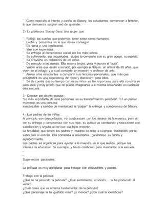 ¨ Como reacción al interés y cariño de Stacey, los estudiantes comienzan a florecer,
lo que demuestra su gran sed de aprender.
2.- La profesora Stacey Bess, una mujer que:
¨ Refleja los sueños que podemos tener como seres humanos.
¨ Lucha y persevera en lo que desea conseguir.
¨ Es seria y una profesional.
¨ Vive con esperanza.
¨ Se entrega al compromiso social por los más pobres.
¨ Su sufrimiento, sus inquietudes, dudas lo comparte con su gran apoyo, su marido.
¨ Se convierte en defensora de los niños.
¨ Da ejemplo a los demás. Ella misma limpia, pinta y decora el “aula”.
¨ Valora a los que están a su lado, por ejemplo a Nelson, un artista de 65 años, que
viven en el refugio y al cual convierte en maestro y profesor de arte.
¨ Anima a los estudiantes a compartir sus historias personales, que más que
enseñanza es una experiencia de “cura y liberación” para ellos.
¨ Se da cuenta que su tiempo con estos niños es tan importante para ella como lo es
para ellos y muy pronto que no puede imaginarse a sí misma enseñando en cualquier
otra escuela.
3.- Director del distrito escolar:
“Lo más importante de este personaje es su transformación personal”. En un primer
momento es una persona
inalcanzable y cambia de mentalidad al “palpar” la entrega y compromiso de Stacey.
4.- Los padres de los niños:
Al principio son desconfiados, no colaboraban con los deseos de la maestra, pero al
ver su entrega y compromiso con sus hijos, su actitud va cambiando y reaccionan con
satisfacción y orgullo al ver que sus hijos mejoran.
La hostilidad que tienen los padres y madres se debe a su propia frustración por no
saber leer ni escribir. Ella comienza a enseñarles, ganándose su cariño y
agradecimiento.
Los padres se organizan para ayudar a la maestra en lo que realiza, porque les
interesa la educación de sus hijos, y hasta colaboran para mandarlos a la escuela.
-
-
Sugerencias pastorales:
-
La película es muy apropiada para trabajar con educadores y padres.
Trabajo con la película:
¿Qué te ha parecido la película? ¿Qué sentimiento, emoción,… te ha producido al
verla?
¿Cuál crees que es el tema fundamental de la película?
¿Qué personaje te ha gustado más? ¿y menos? ¿Con cuál te identificas?
 