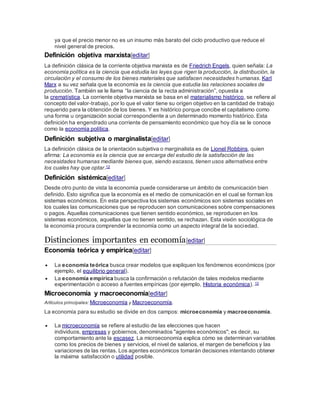 ya que el precio menor no es un insumo más barato del ciclo productivo que reduce el
nivel general de precios.
Definición objetiva marxista[editar]
La definición clásica de la corriente objetiva marxista es de Friedrich Engels, quien señala: La
economía política es la ciencia que estudia las leyes que rigen la producción, la distribución, la
circulación y el consumo de los bienes materiales que satisfacen necesidades humanas. Karl
Marx a su vez señala que la economía es la ciencia que estudia las relaciones sociales de
producción. También se le llama “la ciencia de la recta administración”, opuesta a
la crematística. La corriente objetiva marxista se basa en el materialismo histórico, se refiere al
concepto del valor-trabajo, por lo que el valor tiene su origen objetivo en la cantidad de trabajo
requerido para la obtención de los bienes. Y es histórico porque concibe el capitalismo como
una forma u organización social correspondiente a un determinado momento histórico. Esta
definición ha engendrado una corriente de pensamiento económico que hoy día se le conoce
como la economía política.
Definición subjetiva o marginalista[editar]
La definición clásica de la orientación subjetiva o marginalista es de Lionel Robbins, quien
afirma: La economía es la ciencia que se encarga del estudio de la satisfacción de las
necesidades humanas mediante bienes que, siendo escasos, tienen usos alternativos entre
los cuales hay que optar.12
Definición sistémica[editar]
Desde otro punto de vista la economía puede considerarse un ámbito de comunicación bien
definido. Esto significa que la economía es el medio de comunicación en el cual se forman los
sistemas económicos. En esta perspectiva los sistemas económicos son sistemas sociales en
los cuales las comunicaciones que se reproducen son comunicaciones sobre compensaciones
o pagos. Aquellas comunicaciones que tienen sentido económico, se reproducen en los
sistemas económicos, aquellas que no tienen sentido, se rechazan. Esta visión sociológica de
la economía procura comprender la economía como un aspecto integral de la sociedad.
Distinciones importantes en economía[editar]
Economía teórica y empírica[editar]
 La economía teórica busca crear modelos que expliquen los fenómenos económicos (por
ejemplo, el equilibrio general).
 La economía empírica busca la confirmación o refutación de tales modelos mediante
experimentación o acceso a fuentes empíricas (por ejemplo, Historia económica). 13
Microeconomía y macroeconomía[editar]
Artículos principales: Microeconomía y Macroeconomía.
La economía para su estudio se divide en dos campos: microeconomía y macroeconomía.
 La microeconomía se refiere al estudio de las elecciones que hacen
individuos, empresas y gobiernos, denominados "agentes económicos"; es decir, su
comportamiento ante la escasez. La microeconomía explica cómo se determinan variables
como los precios de bienes y servicios, el nivel de salarios, el margen de beneficios y las
variaciones de las rentas. Los agentes económicos tomarán decisiones intentando obtener
la máxima satisfacción o utilidad posible.
 