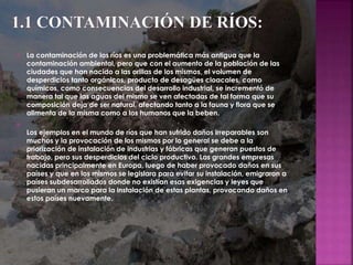  La contaminación de los ríos es una problemática más antigua que la
contaminación ambiental, pero que con el aumento de la población de las
ciudades que han nacido a las orillas de los mismos, el volumen de
desperdicios tanto orgánicos, producto de desagües cloacales, como
químicos, como consecuencias del desarrollo industrial, se incrementó de
manera tal que las aguas del mismo se ven afectadas de tal forma que su
composición deja de ser natural, afectando tanto a la fauna y flora que se
alimenta de la misma como a los humanos que la beben.

Los ejemplos en el mundo de ríos que han sufrido daños irreparables son
muchos y la provocación de los mismos por lo general se debe a la
priorización de instalación de industrias y fábricas que generan puestos de
trabajo, pero sus desperdicios del ciclo productivo. Las grandes empresas
nacidas principalmente en Europa, luego de haber provocado daños en sus
países y que en los mismos se legislara para evitar su instalación, emigraron a
países subdesarrollados donde no existían esas exigencias y leyes que
pusieran un marco para la instalación de estas plantas, provocando daños en
estos países nuevamente.
 