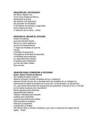 ORACIÓN DEL ESTUDIANTE
Oh María ,Madre mía,
Trono de la Sabiduría Eterna...
Alcánzame la gracia:
De estudiar con aplicación,
De aprender con facilidad
Y de retener con firmeza y seguridad,
Para la Gloria de Dios
Y salvación de mi alma... Amén
ORACIÓN AL INICIAR EL ESTUDIO
Padre Providente,
que eres llamado fuente
De la luz y de la sabiduría:
ilumina mi entendimiento
Y disipa las tinieblas en que he
nacido,
y también la ignorancia.
Concédeme la facultad de aprender,
La facilidad para entender,
La capacidad para retener,
la sutileza para interpretar
y el don de saber hablar.
Que así sea.
ORACIÓN PARA COMENZAR A ESTUDIAR
Autor: Santo Tomas de Aquino
Oh inefable Creador nuestro,
altísimo principio y fuente verdadera de luz y sabiduría,
dígnate infundir el rayo de tu claridad sobre las tinieblas de mi inteligencia,
removiendo la doble oscuridad con la que nací: la del pecado y la ignorancia!
¡Tu, que haces elocuentes las lenguas de los pequeños, instruye la mía, e infunde
en mis labios la gracia de tu bendición!
Dame agudeza para entender,
capacidad para retener,
método y facilidad para atender,
sutileza para interpretar
y gracia abundante para hablar.
Dame acierto al empezar,
dirección al progresar
y perfección al acabar
¡Oh Señor! Dios y hombre verdadero, que vives y reinas por los siglos de los
siglos. Amén
 