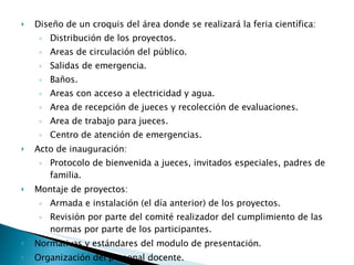 Diseño de un croquis del área donde se realizará la feria científica: Distribución de los proyectos. Areas de circulación del público. Salidas de emergencia. Baños. Areas con acceso a electricidad y agua. Area de recepción de jueces y recolección de evaluaciones. Area de trabajo para jueces. Centro de atención de emergencias. Acto de inauguración: Protocolo de bienvenida a jueces, invitados especiales, padres de familia. Montaje de proyectos: Armada e instalación (el día anterior) de los proyectos. Revisión por parte del comité realizador del cumplimiento de las normas por parte de los participantes. Normativas y estándares del modulo de presentación. Organización del personal docente. 