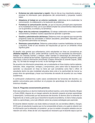 5
 Evitemos tan sólo memorizar y repetir. Hoy en día es muy importante analizar y
procesar la información para apropiarnos del conocimiento y proyectar nuestro
saber.
 Adaptarse al trabajo en un entorno cambiante, valiéndose de la creatividad, la
comunicación, la colaboración y la resolución de problemas.
 Fortalecer la comunicación escrita, ya que el recurso principal para expresarse
en la modalidad en línea, por lo que deberá ampliar los conocimientos relacionados
con la gramática, la sintaxis y la semántica.
 Dejar atrás los entornos competitivos. El trabajo colaborativo enriquece nuestro
conocimiento y fortalece nuestra capacidad de aprender a aprender.
 Gestión y administración del tiempo. Debemos crear una agenda que nos permita
programar todas las actividades a realizar (escolares, personales, laborales), esto
nos permitirá administrar los tiempos.
 Destrezas comunicativas. Debemos potencializar nuestras habilidades de lectura
y escritura. Evitar el uso excesivo de mayúsculas ya que en un ambiente virtual
significa gritar.
El desafío más grande que enfrentamos como estudiantes en línea es convertirnos en
alfabetas digitales, es decir, poder identificar cuando hay una necesidad de información;
trabajar con diversas fuentes y códigos; saber manejar la sobrecarga de información y
discriminar la calidad de las fuentes; organizar la información y utilizarla eficazmente; saber
comunicar a otros la información encontrada.”(Cabero Almenara & Llorente Cejudo, 2008,
pág. 13). Se trata de navegar en la red, no de naufragar en ella.
De acuerdo a la información presentada, ser un estudiante en línea implica ciertos saberes,
actitudes, retos, exigencias, ventajas y compromisos, pero sobre todo la disposición de
aprender. La educación en línea no tiene por qué concebirse como fácil o difícil, el
estudiante dentro de esta modalidad educativa tiene ante sí la oportunidad de marcar su
propio ritmo de aprendizaje y trazar sus horizontes de estudio de acuerdo con sus metas
académicas.
A continuación analizaremos cuatro casos considerando las funciones del docente y su
gestión comunicativa para contribuir en el proceso de aprendizaje de los estudiantes en
entornos virtuales.
Caso A. Preguntas excesivamente genéricas.
Este caso presenta a un alumno tradicional de actitud reactiva, como dicen Bautista, Borges
y Forés (2008); dispone de un margen estrecho de decisión respecto al propio aprendizaje
y desempeño, condicionado por las decisiones del docente. El alumno dice no entender un
fragmento de un texto y pide que el docente le resuelva el problema, no tiene metas propias
sobre su aprendizaje y una nula reflexión sobre las propias estrategias para aprender.
El docente deberá resolver una duda relativa al estudio de una temática (Bellot y Sangrá,
2010) pero el estudiante muestra que no ha comprendido el texto y no capta la relación con
la información que le antecede y la posterior, ya que no existen conceptos aislados sino en
relación con otros. Antes de dar una respuesta es necesario que el docente sepa a qué se
 