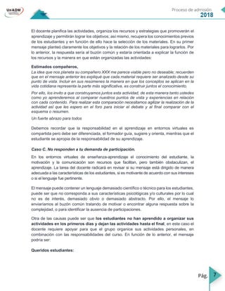 7
El docente planifica las actividades, organiza los recursos y estrategias que promoverán el
aprendizaje y permitirán lograr los objetivos; así mismo, recupera los conocimientos previos
de los estudiantes y en función de ello hace la selección de los materiales. En su primer
mensaje planteó claramente los objetivos y la relación de los materiales para lograrlos. Por
lo anterior, la respuesta sería al buzón común y estaría orientada a explicar la función de
los recursos y la manera en que están organizadas las actividades:
Estimados compañeros,
La idea que nos planeta su compañero XXX me parece viable pero no deseable; recuerden
que en el mensaje anterior les expliqué que cada material requiere ser analizado desde su
punto de vista. Incluir en sus resúmenes la manera en que los conceptos se aplican en la
vida cotidiana representa la parte más significativa, es construir juntos el conocimiento.
Por ello, los invito a que construyamos juntos esta actividad, de esta manera tanto ustedes
como yo aprenderemos al comparar nuestros puntos de vista y experiencias en relación
con cada contenido. Para realizar esta comparación necesitamos agilizar la realización de la
actividad así que les espero en el foro para iniciar el debate y al final comparar con el
esquema o resumen.
Un fuerte abrazo para todos
Debemos recordar que la responsabilidad en el aprendizaje en entornos virtuales es
compartida pero debe ser diferenciada, el formador guía, sugiere y orienta, mientras que el
estudiante se apropia de la responsabilidad de su aprendizaje.
Caso C. No responden a tu demanda de participación.
En los entornos virtuales de enseñanza-aprendizaje el conocimiento del estudiante, la
motivación y la comunicación son recursos que facilitan, pero también obstaculizan, el
aprendizaje. La tarea del docente radicará en revisar si su mensaje está dirigido de manera
adecuada a las características de los estudiantes, si es motivante de acuerdo con sus intereses
o si el lenguaje fue pertinente.
El mensaje puede contener un lenguaje demasiado científico o técnico para los estudiantes,
puede ser que no corresponda a sus características psicológicas y/o culturales por lo cual
no es de interés, demasiado obvio o demasiado abstracto. Por ello, el mensaje lo
enviaríamos al buzón común tratando de motivar o encontrar alguna respuesta sobre la
complejidad, o para identificar la ausencia de participaciones.
Otra de las causas puede ser que los estudiantes no han aprendido a organizar sus
actividades en los primeros días y dejan las actividades hasta el final, en este caso el
docente requiere apoyar para que el grupo organice sus actividades personales, en
combinación con las responsabilidades del curso. En función de lo anterior, el mensaje
podría ser:
Queridos estudiantes:
 