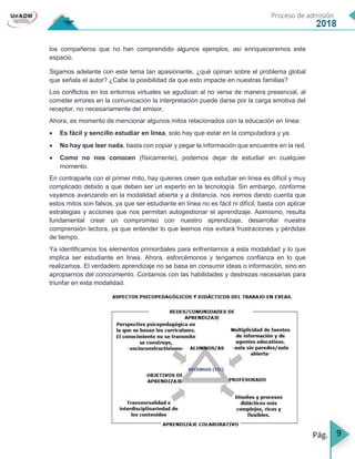 9
los compañeros que no han comprendido algunos ejemplos, así enriqueceremos este
espacio.
Sigamos adelante con este tema tan apasionante, ¿qué opinan sobre el problema global
que señala el autor? ¿Cabe la posibilidad de que esto impacte en nuestras familias?
Los conflictos en los entornos virtuales se agudizan al no verse de manera presencial, al
cometer errores en la comunicación la interpretación puede darse por la carga emotiva del
receptor, no necesariamente del emisor.
Ahora, es momento de mencionar algunos mitos relacionados con la educación en línea:
 Es fácil y sencillo estudiar en línea, solo hay que estar en la computadora y ya.
 No hay que leer nada, basta con copiar y pegar la información que encuentre en la red.
 Como no nos conocen (físicamente), podemos dejar de estudiar en cualquier
momento.
En contraparte con el primer mito, hay quienes creen que estudiar en línea es difícil y muy
complicado debido a que deben ser un experto en la tecnología. Sin embargo, conforme
vayamos avanzando en la modalidad abierta y a distancia, nos iremos dando cuenta que
estos mitos son falsos, ya que ser estudiante en línea no es fácil ni difícil, basta con aplicar
estrategias y acciones que nos permitan autogestionar el aprendizaje. Asimismo, resulta
fundamental crear un compromiso con nuestro aprendizaje, desarrollar nuestra
comprensión lectora, ya que entender lo que leemos nos evitará frustraciones y pérdidas
de tiempo.
Ya identificamos los elementos primordiales para enfrentarnos a esta modalidad y lo que
implica ser estudiante en línea. Ahora, esforcémonos y tengamos confianza en lo que
realizamos. El verdadero aprendizaje no se basa en consumir ideas o información, sino en
apropiarnos del conocimiento. Contamos con las habilidades y destrezas necesarias para
triunfar en esta modalidad.
 