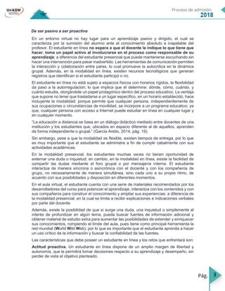 3
De ser pasivo a ser proactivo
En un entorno virtual no hay lugar para un aprendizaje pasivo y dirigido, el cual se
caracteriza por la sumisión del alumno ante el conocimiento absoluto e inapelable del
profesor. El estudiante en línea no espera a que el docente le indique lo que tiene que
hacer; toma un papel activo al involucrarse en el proceso como responsable de su
aprendizaje; a diferencia del estudiante presencial que puede mantenerse escuchando sin
hacer una intervención para pasar inadvertido. Las herramientas de comunicación permiten
la interacción y colaboración entre pares, lo cual promueve la autocrítica en la dinámica
grupal. Además, en la modalidad en línea, existen recursos tecnológicos que generan
registros que identifican si el estudiante participó o no.
El estudiante en línea no está sujeto a espacios físicos con horarios rígidos, la flexibilidad
da paso a la autorregulación; lo que implica que él determine: dónde, cómo, cuándo, y
cuánto estudia, otorgándole un papel protagónico dentro del proceso educativo. La ventaja
que supone no tener que trasladarse a un lugar específico, en un horario establecido, hace
incluyente la modalidad; porque permite que cualquier persona, independientemente de
sus ocupaciones o circunstancias de movilidad, se incorpore a un programa educativo; ya
que, cualquier persona con acceso a Internet puede estudiar en línea en cualquier lugar y
en cualquier momento.
“La educación a distancia se basa en un diálogo didáctico mediado entre docentes de una
institución y los estudiantes que, ubicados en espacio diferente al de aquellos, aprenden
de forma independiente o grupal.” (García Aretio, 2014, pág. 19).
Sin embargo, pese a que la modalidad es flexible, existen tiempos de entrega, por lo que
es muy importante que el estudiante se administre a fin de cumplir cabalmente con sus
actividades académicas.
En la modalidad presencial, los estudiantes muchas veces no tienen oportunidad de
externar una duda o inquietud; en cambio, en la modalidad en línea, existe la facilidad de
compartir las dudas mediante el foro grupal o por mensajería interna. El estudiante
interactúa de manera síncrona o asincrónica con el docente y con los compañeros de
grupo, no necesariamente de manera simultánea, sino cada uno a su propio ritmo, de
acuerdo con sus posibilidades y disposición en diferentes momentos.
En el aula virtual, el estudiante cuenta con una serie de materiales recomendados por los
desarrolladores del curso para potenciar el aprendizaje, interactúa con los contenidos y con
sus compañeros para construir el conocimiento y ampliar sus experiencias; a diferencia de
la modalidad presencial, en la cual se limita a recibir explicaciones e indicaciones verbales
por parte del docente.
Además, existe la posibilidad de que si surge una duda, una inquietud o simplemente el
interés de profundizar en algún tema, pueda buscar fuentes de información adicional y
obtener material de estudio extra para aumentar las posibilidades de extender y enriquecer
sus conocimientos, rompiendo el límite del aula, pues tiene como principal herramienta la
red mundial (World Wild Web); por lo que es importante que el estudiante aprenda a hacer
un uso crítico de la información y buscar la confiabilidad de las fuentes.
Las características que debe poseer un estudiante en línea y los retos que enfrentará son:
Actitud proactiva. Un estudiante en línea dispone de un amplio margen de libertad y
autonomía, que le permitirá tomar decisiones respecto a su aprendizaje y desempeño, sin
perder de vista el objetivo planteado.
 