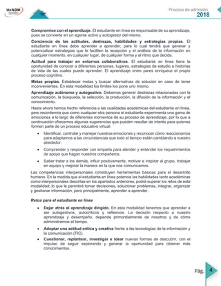 4
Compromiso con el aprendizaje. El estudiante en línea es responsable de su aprendizaje,
pues se convierte en un agente activo y autogestor del mismo.
Conciencia de las actitudes, destrezas, habilidades y estrategias propias. El
estudiante en línea debe aprender a aprender; para lo cual tendrá que generar y
potencializar estrategias que le faciliten la recepción y el análisis de la información en
cualquier momento, en cualquier lugar, de cualquier forma y al ritmo que decida.
Actitud para trabajar en entornos colaborativos. El estudiante en línea tiene la
oportunidad de conocer a diferentes personas, lugares, estrategias de estudio e historias
de vida de las cuales puede aprender. El aprendizaje entre pares enriquece el propio
proceso cognitivo.
Metas propias. Establecer metas y buscar alternativas de solución en caso de tener
inconvenientes. En esta modalidad los límites los pone uno mismo.
Aprendizaje autónomo y autogestivo. Debemos generar destrezas relacionadas con la
comunicación, la búsqueda, la selección, la producción, la difusión de la información y el
conocimiento.
Hasta ahora hemos hecho referencia a las cualidades académicas del estudiante en línea,
pero recordemos que como cualquier otra persona el estudiante experimenta una gama de
emociones a lo largo de diferentes momentos de su proceso de aprendizaje, por lo que a
continuación ofrecemos algunas sugerencias que pueden resultar de interés para quienes
formen parte de un proceso educativo virtual:
 Identificar, controlar y manejar nuestras emociones y reconocer cómo reaccionamos
para adaptarnos a las circunstancias que todo el tiempo están cambiando a nuestro
alrededor.
 Comprender y responder con empatía para atender y entender los requerimientos
de apoyo que hagan nuestros compañeros.
 Saber tratar a los demás, influir positivamente, motivar e inspirar al grupo, trabajar
en equipo y mejorar la manera en la que nos comunicamos.
Las competencias interpersonales constituyen herramientas básicas para el desarrollo
humano. En la medida que el estudiante en línea potencie las habilidades tanto académicas
como interpersonales descritas en los apartados anteriores, podrá superar los retos de esta
modalidad; lo que le permitirá tomar decisiones, solucionar problemas, integrar, organizar
y gestionar información, pero principalmente, aprender a aprender.
Retos para el estudiante en línea
 Dejar atrás el aprendizaje dirigido. En esta modalidad tenemos que aprender a
ser autogestivos, autocríticos y reflexivos. La decisión respecto a nuestro
aprendizaje y desempeño, depende primordialmente de nosotros y de cómo
administremos el tiempo.
 Adoptar una actitud crítica y creativa frente a las tecnologías de la información y
la comunicación (TIC).
 Cuestionar, replantear, investigar e idear nuevas formas de descubrir, con el
impulso de seguir explorando y generar la oportunidad para obtener más
conocimientos.
 