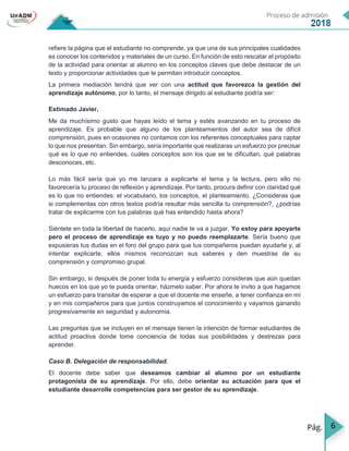 6
refiere la página que el estudiante no comprende, ya que una de sus principales cualidades
es conocer los contenidos y materiales de un curso. En función de esto rescatar el propósito
de la actividad para orientar al alumno en los conceptos claves que debe destacar de un
texto y proporcionar actividades que le permitan introducir conceptos.
La primera mediación tendrá que ver con una actitud que favorezca la gestión del
aprendizaje autónomo, por lo tanto, el mensaje dirigido al estudiante podría ser:
Estimado Javier,
Me da muchísimo gusto que hayas leído el tema y estés avanzando en tu proceso de
aprendizaje. Es probable que alguno de los planteamientos del autor sea de difícil
comprensión, pues en ocasiones no contamos con los referentes conceptuales para captar
lo que nos presentan. Sin embargo, sería importante que realizaras un esfuerzo por precisar
qué es lo que no entiendes, cuáles conceptos son los que se te dificultan, qué palabras
desconoces, etc.
Lo más fácil sería que yo me lanzara a explicarte el tema y la lectura, pero ello no
favorecería tu proceso de reflexión y aprendizaje. Por tanto, procura definir con claridad qué
es lo que no entiendes: el vocabulario, los conceptos, el planteamiento. ¿Consideras que
si complementas con otros textos podría resultar más sencilla tu comprensión?, ¿podrías
tratar de explicarme con tus palabras qué has entendido hasta ahora?
Siéntete en toda la libertad de hacerlo, aquí nadie te va a juzgar. Yo estoy para apoyarte
pero el proceso de aprendizaje es tuyo y no puedo reemplazarte. Sería bueno que
expusieras tus dudas en el foro del grupo para que tus compañeros puedan ayudarte y, al
intentar explicarte, ellos mismos reconozcan sus saberes y den muestras de su
comprensión y compromiso grupal.
Sin embargo, si después de poner toda tu energía y esfuerzo consideras que aún quedan
huecos en los que yo te pueda orientar, házmelo saber. Por ahora te invito a que hagamos
un esfuerzo para transitar de esperar a que el docente me enseñe, a tener confianza en mí
y en mis compañeros para que juntos construyamos el conocimiento y vayamos ganando
progresivamente en seguridad y autonomía.
Las preguntas que se incluyen en el mensaje tienen la intención de formar estudiantes de
actitud proactiva donde tome conciencia de todas sus posibilidades y destrezas para
aprender.
Caso B. Delegación de responsabilidad.
El docente debe saber que deseamos cambiar al alumno por un estudiante
protagonista de su aprendizaje. Por ello, debe orientar su actuación para que el
estudiante desarrolle competencias para ser gestor de su aprendizaje.
 