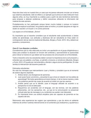 8
Hace dos días incluí en nuestro foro un caso que me parece relevante vincular con el tema
que estamos estudiando, éste se refiere a un ejemplo que tuvimos en esta institución hace
algunos años, es muy importante su análisis pues a partir de esto tendremos elementos
para empezar a detectar problemas y definir soluciones utilizando la información del
material de esta semana.
Probablemente no han participado porque tienen mucho trabajo o porque no tuvieron
claridad al explicar la actividad, me gustaría saber el motivo y si puedo apoyares en algo no
duden en escribir a mi buzón o mi correo personal.
Les espero en el foro/debate. ¡Ánimo!
Es importante que el docente considere que el estudiante está acostumbrado a ciertos
estilos de aprendizaje. Las actitudes y destrezas del ser estudiante en línea están en
contraposición del ser alumno tradicional (Bautista, Borges y Forés: 2010, 34) y deberá ser
paciente y comprensivo.
Caso D. Las disputas o enfados.
Consideramos que lo más adecuado es incluir una aportación en el grupo dirigiéndonos a
todos para analizar la situación en función del contenido y aprovechando la oportunidad
para indicar la manera en que deben ser los procesos de comunicación en el foro/debate.
Tanto el docente como los estudiantes deben conocer la importancia de la comunicación y
entender que una palabra, una frase, un párrafo o inclusive un emoticono (Bautista, Borges
y Forés: 2010, 47) puede ser mal entendido y ofender a alguno de los participantes. En este
sentido la intervención del docente puede ser:
Estimados estudiantes:
He visto los mensajes que intercambiaron Juan y Andrés y considero que es el momento
de aclarar algunos aspectos:
1. Ambos tienen una divergencia de opiniones.
2. Juan quiso hacer una broma, ¿recuerdan lo que vimos en relación con los estilos de
aprendizaje? No todos aprendemos al mismo tiempo, ni de la misma manera y cada
uno podemos percibir las cosas de acuerdo al cristal con que las veamos.
3. Andrés pensó que se le ofendió, pues el lenguaje utilizado de acuerdo a su
perspectiva no era el adecuado.
4. Requerimos ser prudentes con el lenguaje, con las bromas, con las palabras
altisonantes, con los sarcasmos, etc., ya que en la comunicación no presencial
(virtual) este tipo de mensajes (y su contenido) se pueden mal interpretar.
5. Es importante tener una actitud empática para ser capaces de ponernos en los
zapatos del otro.
Retomando esta experiencia les sugiero que aprendamos y que de ahora en adelante
tratemos de centrar nuestras intervenciones en el contenido que analizamos y ayudemos a
 