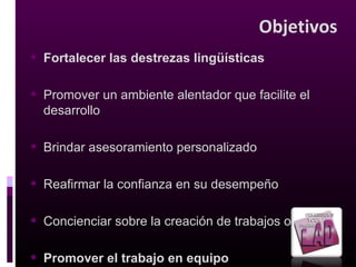 Beneficios para
los estudiantes
• Mejorarán sus destrezas de redacción
• Reforzarán las técnicas de expresión oral
• Fortalecerán la capacidad de trabajar en equipo
• Aumentarán su confianza y autoestima
• Redactarán trabajos originales
• Desarrollarán disciplina y sentido de responsabilidad
• Talleres sobre comunicación oral y escrita
• Conveniente horario
 