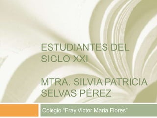 ESTUDIANTES DEL
SIGLO XXI
MTRA. SILVIA PATRICIA
SELVAS PÉREZ
Colegio “Fray Victor María Flores”
 