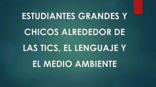 ESTUDIANTES GRANDES Y
CHICOS ALREDEDOR DE
LAS TICS, EL LENGUAJE Y
EL MEDIO AMBIENTE
 