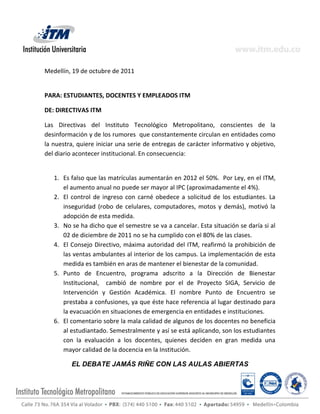 Medellín, 19 de octubre de 2011


PARA: ESTUDIANTES, DOCENTES Y EMPLEADOS ITM

DE: DIRECTIVAS ITM

Las Directivas del Instituto Tecnológico Metropolitano, conscientes de la
desinformación y de los rumores que constantemente circulan en entidades como
la nuestra, quiere iniciar una serie de entregas de carácter informativo y objetivo,
del diario acontecer institucional. En consecuencia:


   1. Es falso que las matrículas aumentarán en 2012 el 50%. Por Ley, en el ITM,
      el aumento anual no puede ser mayor al IPC (aproximadamente el 4%).
   2. El control de ingreso con carné obedece a solicitud de los estudiantes. La
      inseguridad (robo de celulares, computadores, motos y demás), motivó la
      adopción de esta medida.
   3. No se ha dicho que el semestre se va a cancelar. Esta situación se daría si al
      02 de diciembre de 2011 no se ha cumplido con el 80% de las clases.
   4. El Consejo Directivo, máxima autoridad del ITM, reafirmó la prohibición de
      las ventas ambulantes al interior de los campus. La implementación de esta
      medida es también en aras de mantener el bienestar de la comunidad.
   5. Punto de Encuentro, programa adscrito a la Dirección de Bienestar
      Institucional, cambió de nombre por el de Proyecto SIGA, Servicio de
      Intervención y Gestión Académica. El nombre Punto de Encuentro se
      prestaba a confusiones, ya que éste hace referencia al lugar destinado para
      la evacuación en situaciones de emergencia en entidades e instituciones.
   6. El comentario sobre la mala calidad de algunos de los docentes no beneficia
      al estudiantado. Semestralmente y así se está aplicando, son los estudiantes
      con la evaluación a los docentes, quienes deciden en gran medida una
      mayor calidad de la docencia en la Institución.

         EL DEBATE JAMÁS RIÑE CON LAS AULAS ABIERTAS
 