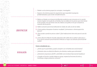 SIG.ANT.menú 9ºCARTILLA DEL ESTUDIANTE - MATEMÁTICAS / GRADO 9 • FICHA 7
• Debatir con los demás grupos los conceptos investigados.
• Exponer a los demás grupos los argumentos que responden la pregunta
problematizadora, para recibir retroalimentación.
¡HORADEPRACTICAR!
1. Elabora un listado con el precio de diferentes productos que consumen en tu casa de
manera regular. Con ayuda de un familiar, haz una tabla con los precios que estos tenían
el año pasado y los que tienen este año. Elabora una gráfica en la que compares la
variación de los precios.
2. Halla la variación porcentual utilizando los totales de cada una de las tablas.
3. ¿Cómo podrías interpretar el anterior resultado? ¿Aumentaron o disminuyeron los
precios?
4. ¿Qué sucede cuando los precios suben? ¿Qué implicaciones tiene esto para el costo de
vida?
5. ¿Cómo afecta la inflación el poder adquisitivo del sueldo de tus padres? ¿Qué pasa si
en un año la variación porcentual de la inflación es mayor a la variación porcentual del
sueldo?
Autoevaluación
Como estudiante yo…
• ¿Siento que he aprendido y puedo compartir con mi familia este conocimiento?
• ¿Entiendo cómo me afecta la inflación y los distintos medios para enfrentarla?
• ¿Entiendo la importancia del IPC y del DANE como Instituto Nacional de Estadística?
• ¿Cumplo mi función cuando trabajo en grupo, respeto las funciones de otros y
contribuyo a lograr productos comunes?
 